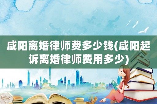 咸陽離婚律師費多少錢(咸陽起訴離婚律師費用多少)