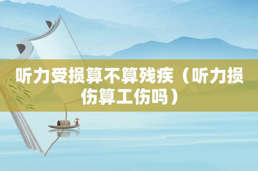 聽力受損算不算殘疾（聽力損傷算工傷嗎）