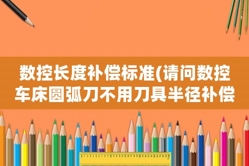 數控長度補償標準(請問數控車床圓弧刀不用刀具半徑補償，在程序里怎么計算？)