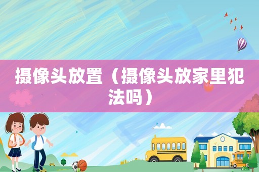 攝像頭放置（攝像頭放家里犯法嗎）