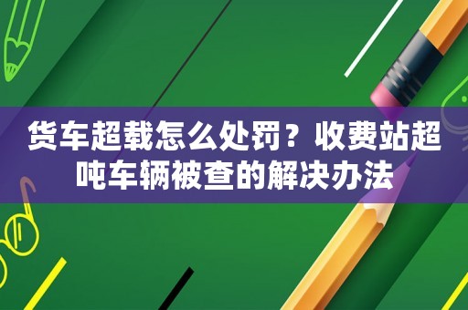 貨車超載怎么處罰？收費站超噸車輛被查的解決辦法