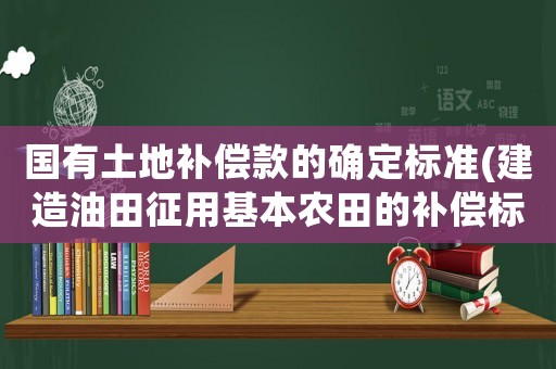 國有土地補(bǔ)償款的確定標(biāo)準(zhǔn)(建造油田征用基本農(nóng)田的補(bǔ)償標(biāo)準(zhǔn)是多少？)