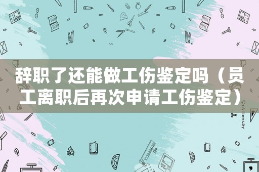 辭職了還能做工傷鑒定嗎（員工離職后再次申請工傷鑒定）