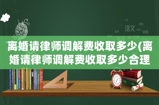 離婚請律師調解費收取多少(離婚請律師調解費收取多少合理)