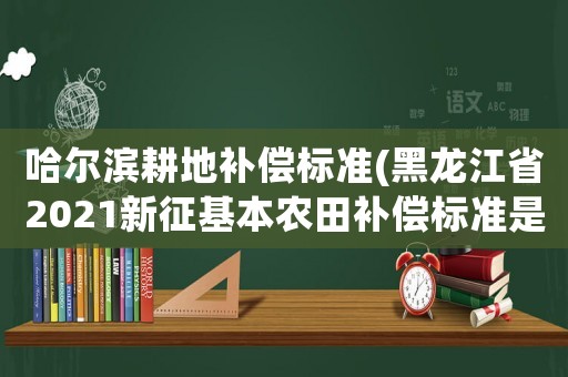 哈爾濱耕地補償標準(黑龍江省2021新征基本農田補償標準是多少？)