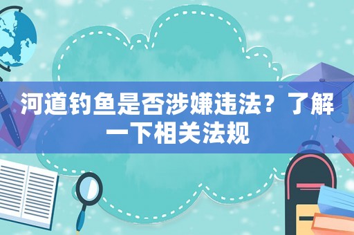 河道釣魚是否涉嫌違法？了解一下相關(guān)法規(guī)