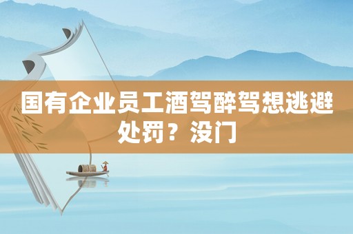 國(guó)有企業(yè)員工酒駕醉駕想逃避處罰？沒(méi)門(mén)