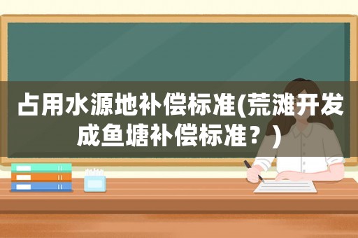 占用水源地補償標準(荒灘開發(fā)成魚塘補償標準？)