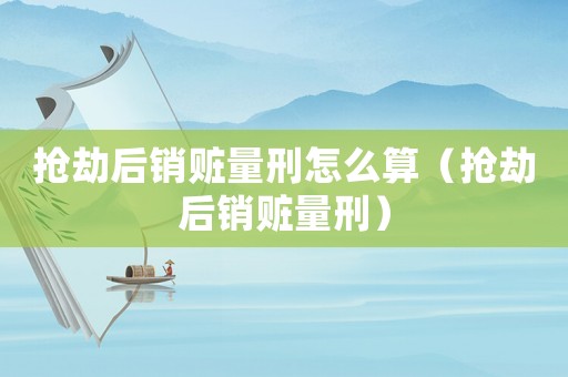 搶劫后銷贓量刑怎么算（搶劫后銷贓量刑）