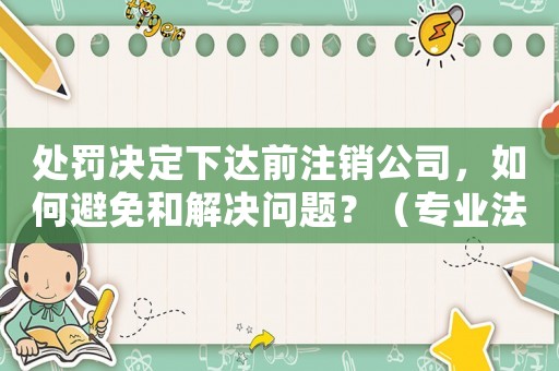 處罰決定下達前注銷公司，如何避免和解決問題？（專業法律顧問為您解答）