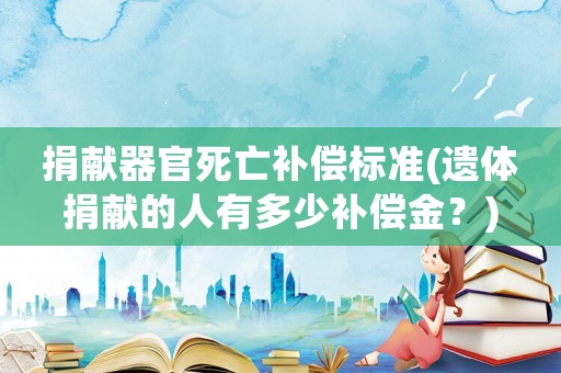 捐獻器官死亡補償標準(遺體捐獻的人有多少補償金？)