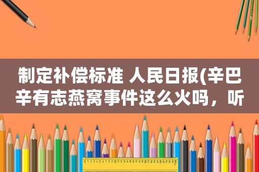 制定補償標準 人民日報(辛巴辛有志燕窩事件這么火嗎，聽說人民日報也對此進行報道了)