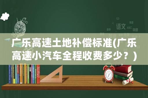 廣樂高速土地補償標準(廣樂高速小汽車全程收費多少？)