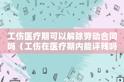 工傷醫療期可以解除勞動合同嗎（工傷在醫療期內能評殘嗎）