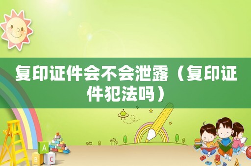 復(fù)印證件會(huì)不會(huì)泄露（復(fù)印證件犯法嗎）