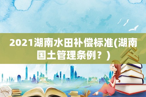 2021湖南水田補償標準(湖南國土管理條例？)