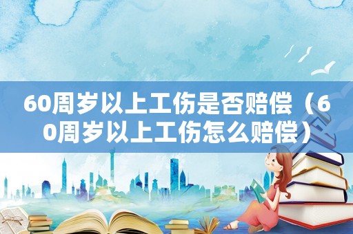 60周歲以上工傷是否賠償（60周歲以上工傷怎么賠償）