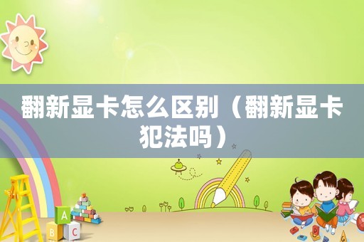 翻新顯卡怎么區別（翻新顯卡犯法嗎）