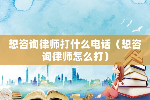 想咨詢律師打什么電話（想咨詢律師怎么打）