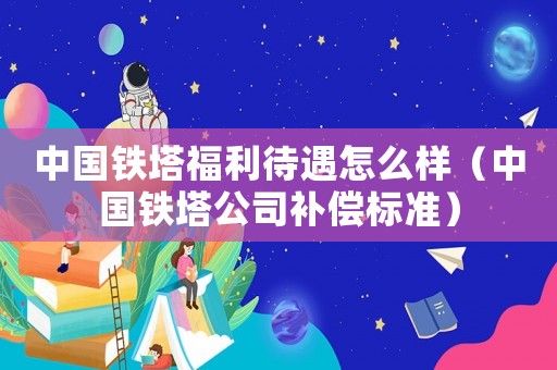 中國鐵塔福利待遇怎么樣（中國鐵塔公司補償標準）