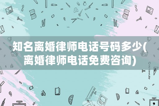 知名離婚律師電話號碼多少(離婚律師電話免費咨詢)