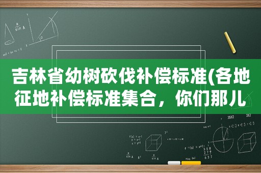 吉林省幼樹砍伐補償標準(各地征地補償標準集合，你們那兒的補貼是多少)