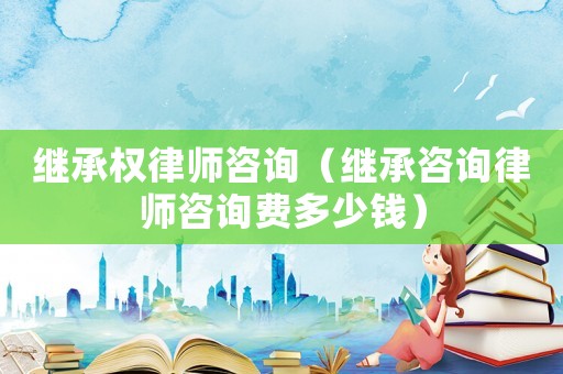 繼承權(quán)律師咨詢（繼承咨詢律師咨詢費多少錢）