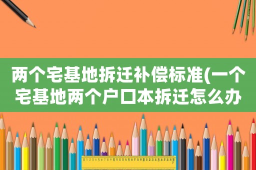 兩個宅基地拆遷補償標準(一個宅基地兩個戶口本拆遷怎么辦？)