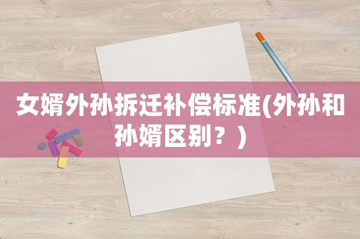 女婿外孫拆遷補償標準(外孫和孫婿區別？)