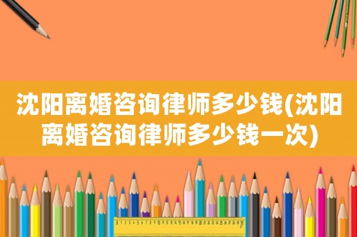 沈陽離婚咨詢律師多少錢(沈陽離婚咨詢律師多少錢一次)