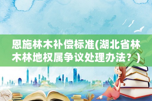 恩施林木補償標準(湖北省林木林地權屬爭議處理辦法？)