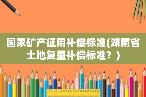 國家礦產征用補償標準(湖南省土地復墾補償標準？)