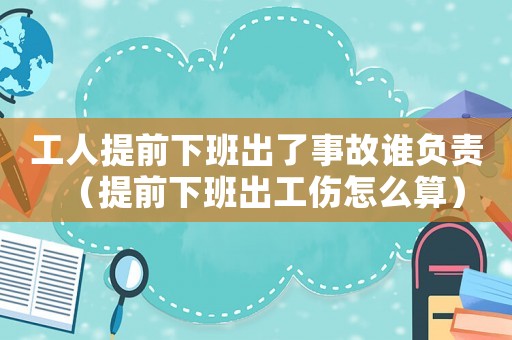 工人提前下班出了事故誰負責（提前下班出工傷怎么算）