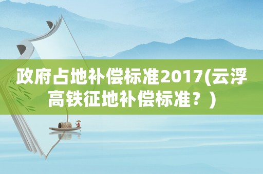 政府占地補償標準2017(云浮高鐵征地補償標準？)