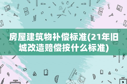 房屋建筑物補償標準(21年舊城改造賠償按什么標準)