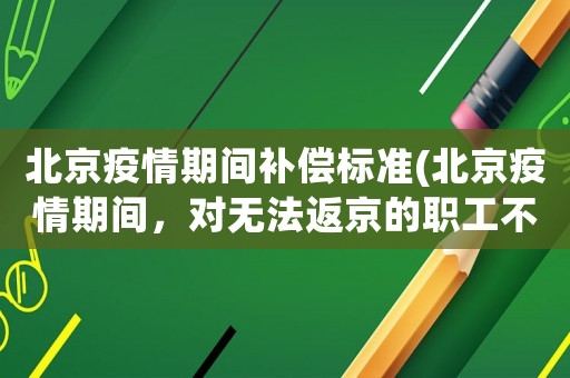 北京疫情期間補償標準(北京疫情期間，對無法返京的職工不發工資怎么辦？)