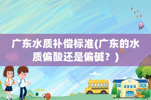 廣東水質補償標準(廣東的水質偏酸還是偏堿？)