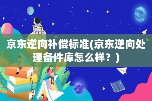 京東逆向補償標準(京東逆向處理備件庫怎么樣？)