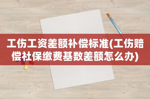 工傷工資差額補(bǔ)償標(biāo)準(zhǔn)(工傷賠償社保繳費(fèi)基數(shù)差額怎么辦)