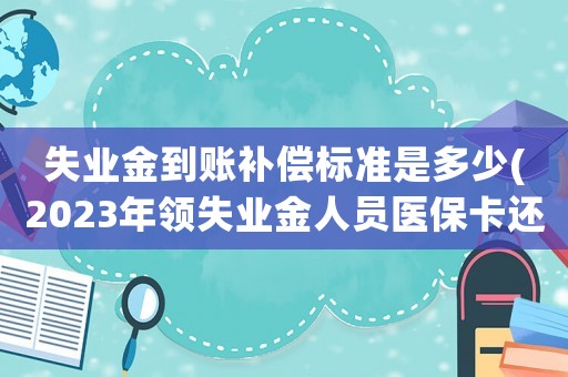 失業(yè)金到賬補償標準是多少(2023年領(lǐng)失業(yè)金人員醫(yī)保卡還打錢嗎？)