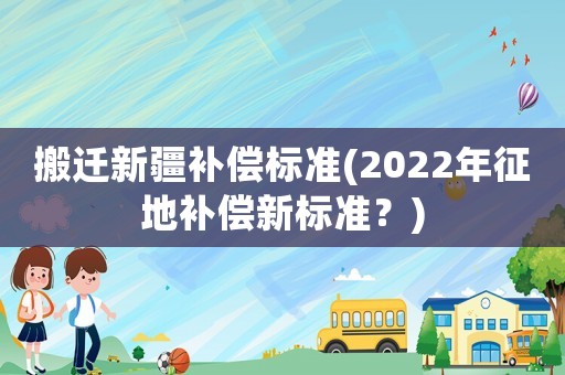 搬遷新疆補償標準(2022年征地補償新標準？)