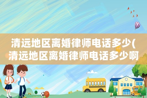 清遠地區(qū)離婚律師電話多少(清遠地區(qū)離婚律師電話多少啊)