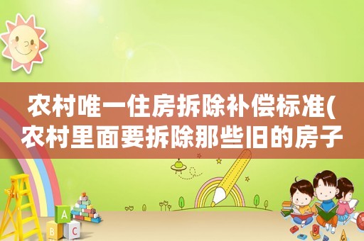 農(nóng)村唯一住房拆除補(bǔ)償標(biāo)準(zhǔn)(農(nóng)村里面要拆除那些舊的房子以及沒有人居住的房子，那么這些有沒有補(bǔ)償?。?