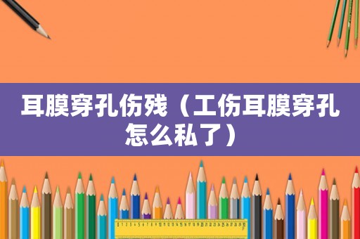 耳膜穿孔傷殘（工傷耳膜穿孔怎么私了）