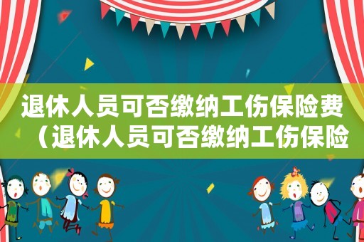 退休人員可否繳納工傷保險費（退休人員可否繳納工傷保險）