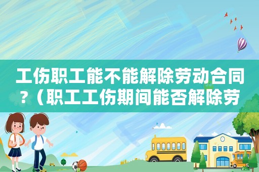 工傷職工能不能解除勞動合同?（職工工傷期間能否解除勞動合同）