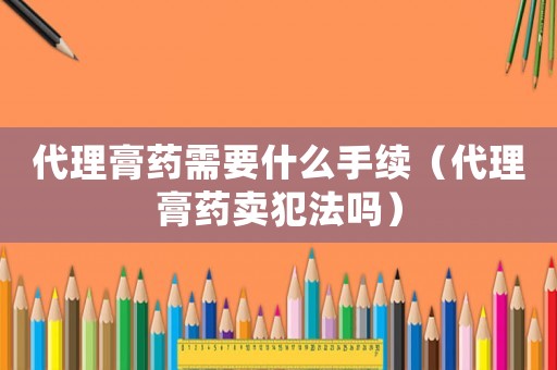 代理膏藥需要什么手續（代理膏藥賣犯法嗎）
