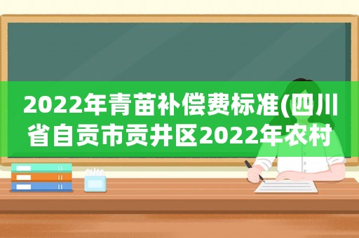 2022年青苗補償費標準(四川省自貢市貢井區2022年農村農田政造有沒有青苗果樹補貼？)