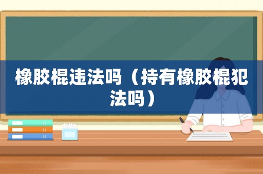 橡膠棍違法嗎（持有橡膠棍犯法嗎）