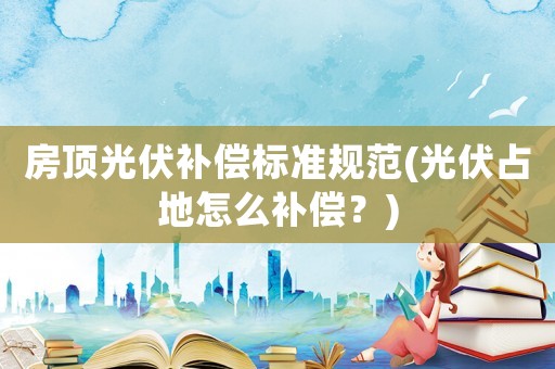 房頂光伏補償標準規范(光伏占地怎么補償？)